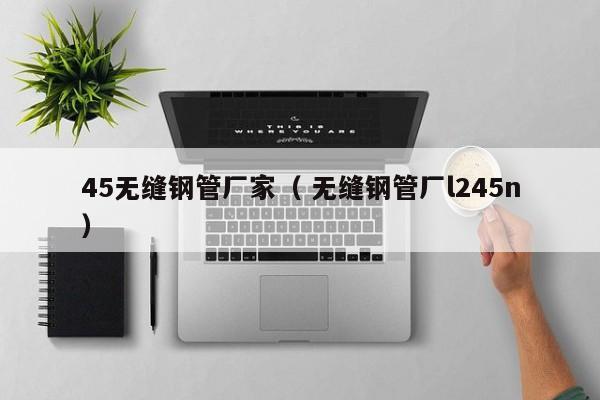 45無縫鋼管廠家（ 無縫鋼管廠l245n）