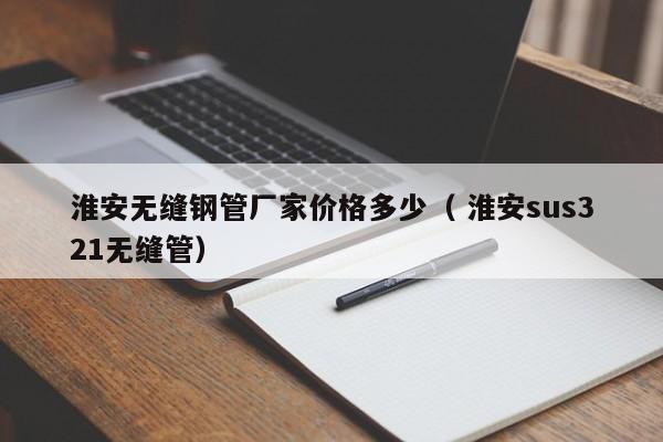 淮安無(wú)縫鋼管廠家價(jià)格多少（ 淮安sus321無(wú)縫管）