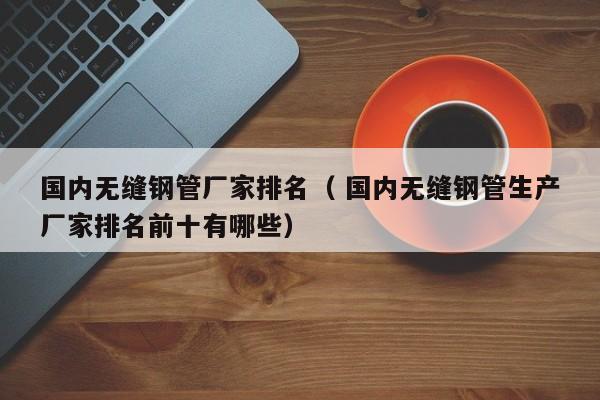 國(guó)內(nèi)無(wú)縫鋼管廠家排名（ 國(guó)內(nèi)無(wú)縫鋼管生產(chǎn)廠家排名前十有哪些）