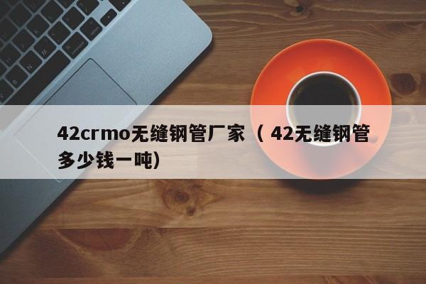 42crmo無縫鋼管廠家（ 42無縫鋼管多少錢一噸）