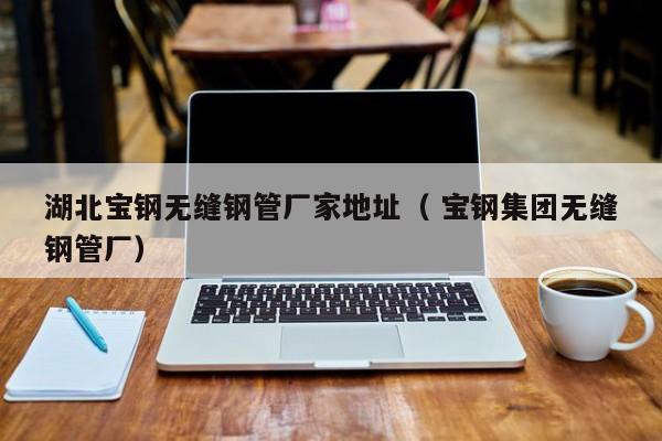 湖北寶鋼無縫鋼管廠家地址（ 寶鋼集團(tuán)無縫鋼管廠）