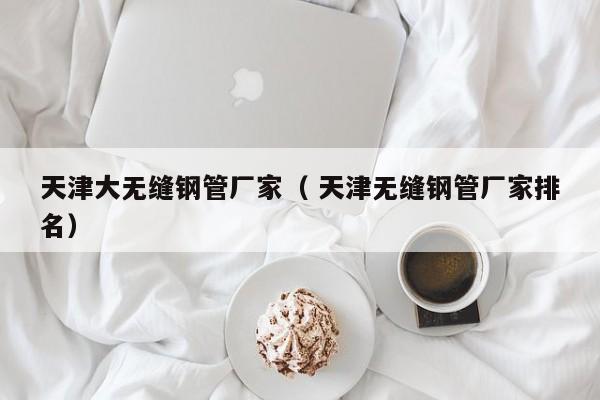 天津大無縫鋼管廠家（ 天津無縫鋼管廠家排名）