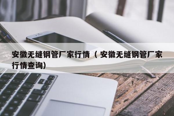 安徽無縫鋼管廠家行情（ 安徽無縫鋼管廠家行情查詢）