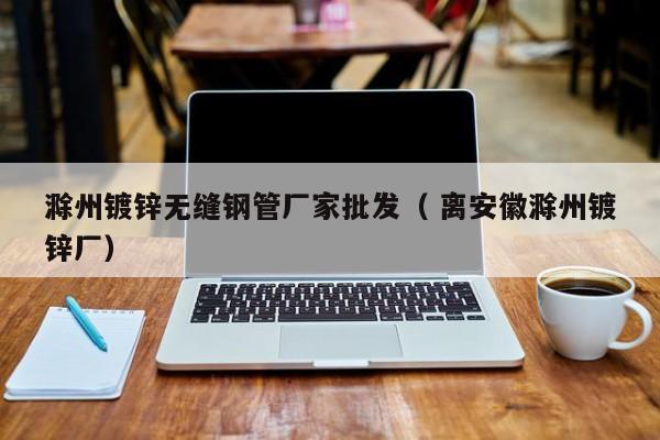 滁州鍍鋅無縫鋼管廠家批發(fā)（ 離安徽滁州鍍鋅廠）