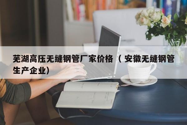 蕪湖高壓無縫鋼管廠家價格（ 安徽無縫鋼管生產(chǎn)企業(yè)）